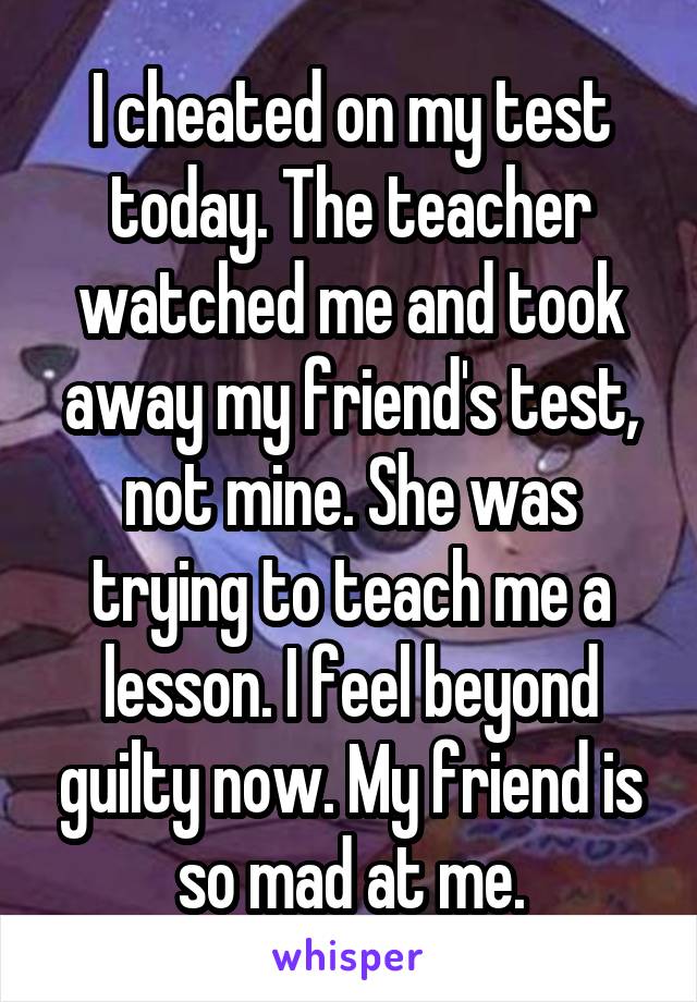 I cheated on my test today. The teacher watched me and took away my friend's test, not mine. She was trying to teach me a lesson. I feel beyond guilty now. My friend is so mad at me.