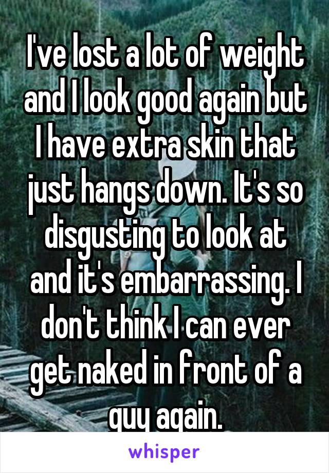 I've lost a lot of weight and I look good again but I have extra skin that just hangs down. It's so disgusting to look at and it's embarrassing. I don't think I can ever get naked in front of a guy again.