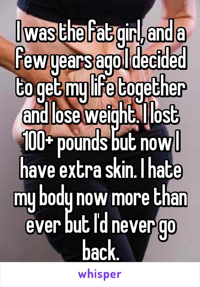I was the fat girl, and a few years ago I decided to get my life together and lose weight. I lost 100+ pounds but now I have extra skin. I hate my body now more than ever but I'd never go back.
