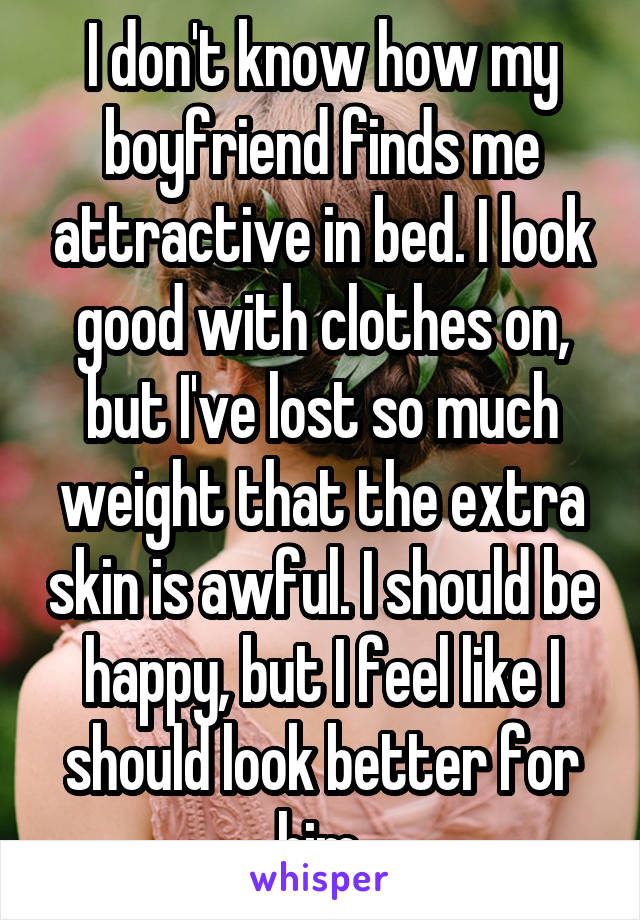 I don't know how my boyfriend finds me attractive in bed. I look good with clothes on, but I've lost so much weight that the extra skin is awful. I should be happy, but I feel like I should look better for him.