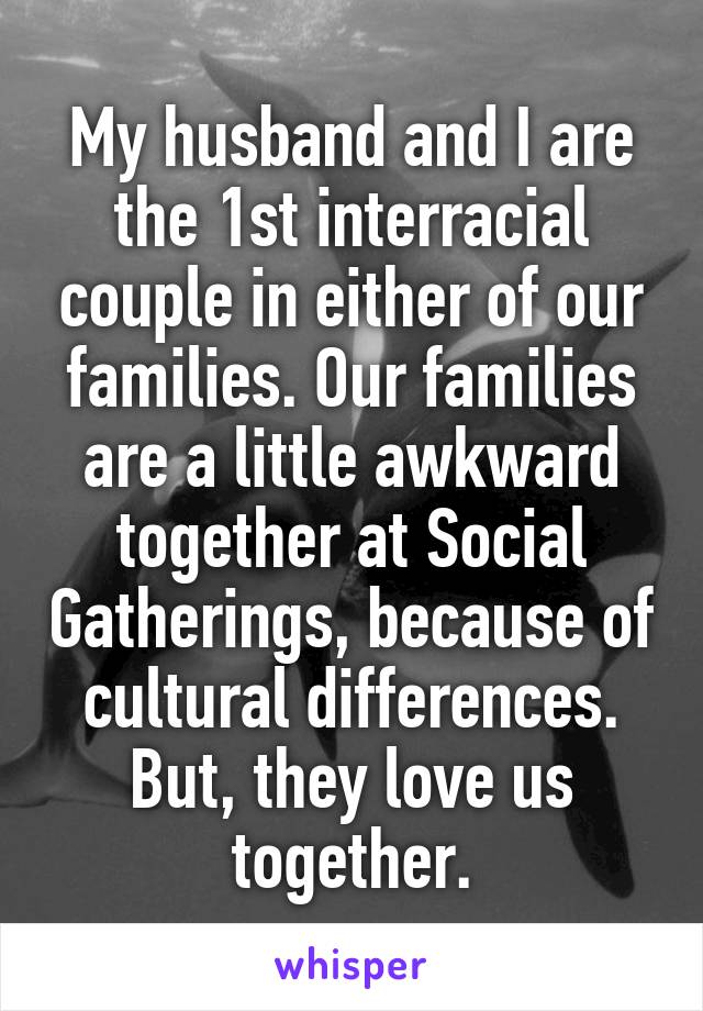 My husband and I are the 1st interracial couple in either of our families. Our families are a little awkward together at Social Gatherings, because of cultural differences. But, they love us together.
