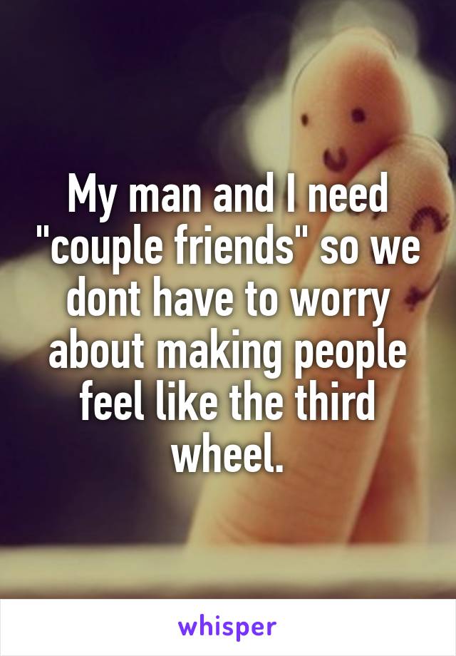 My man and I need "couple friends" so we dont have to worry about making people feel like the third wheel.