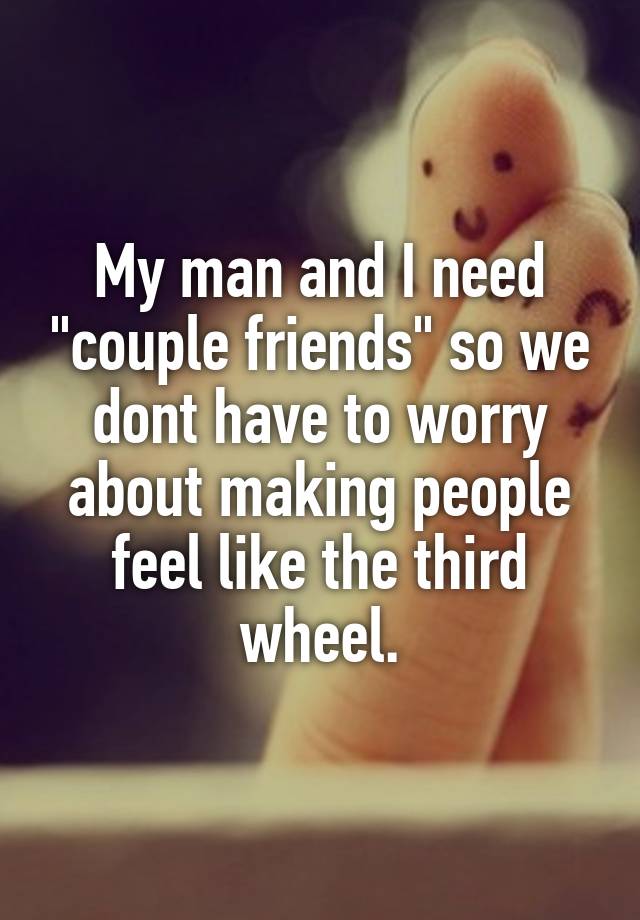 My man and I need "couple friends" so we dont have to worry about making people feel like the third wheel.