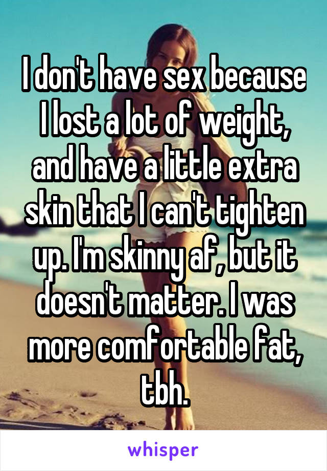I don't have sex because I lost a lot of weight, and have a little extra skin that I can't tighten up. I'm skinny af, but it doesn't matter. I was more comfortable fat, tbh.