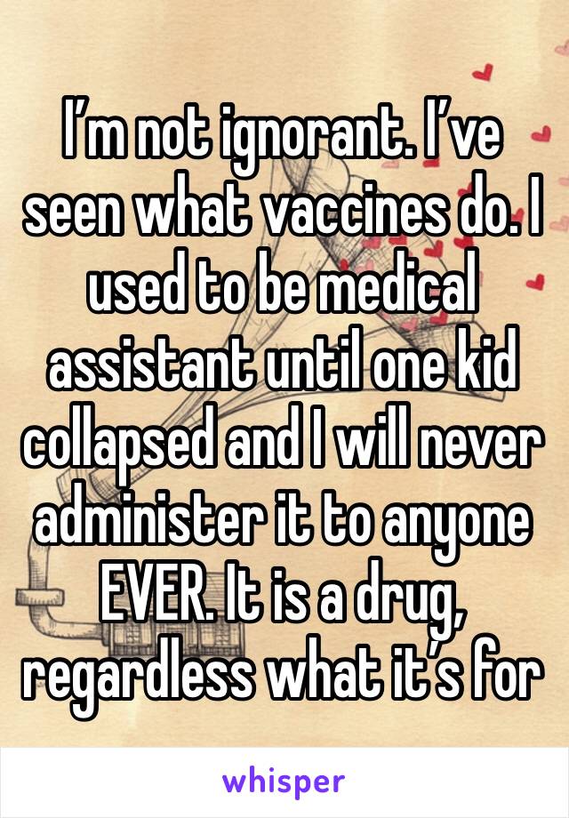 I’m not ignorant. I’ve seen what vaccines do. I used to be medical assistant until one kid collapsed and I will never administer it to anyone EVER. It is a drug, regardless what it’s for