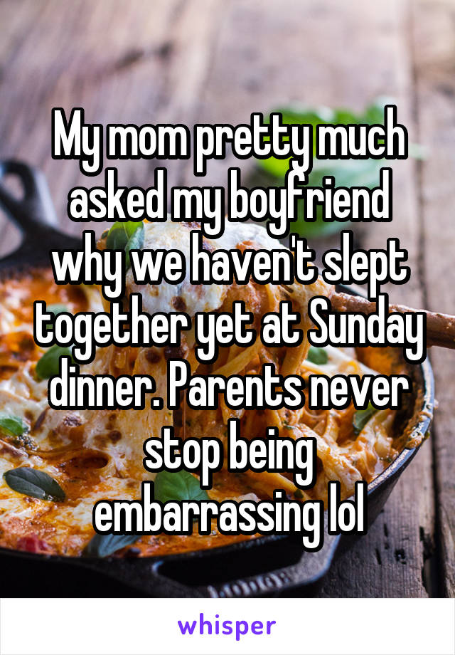 My mom pretty much asked my boyfriend why we haven't slept together yet at Sunday dinner. Parents never stop being embarrassing lol