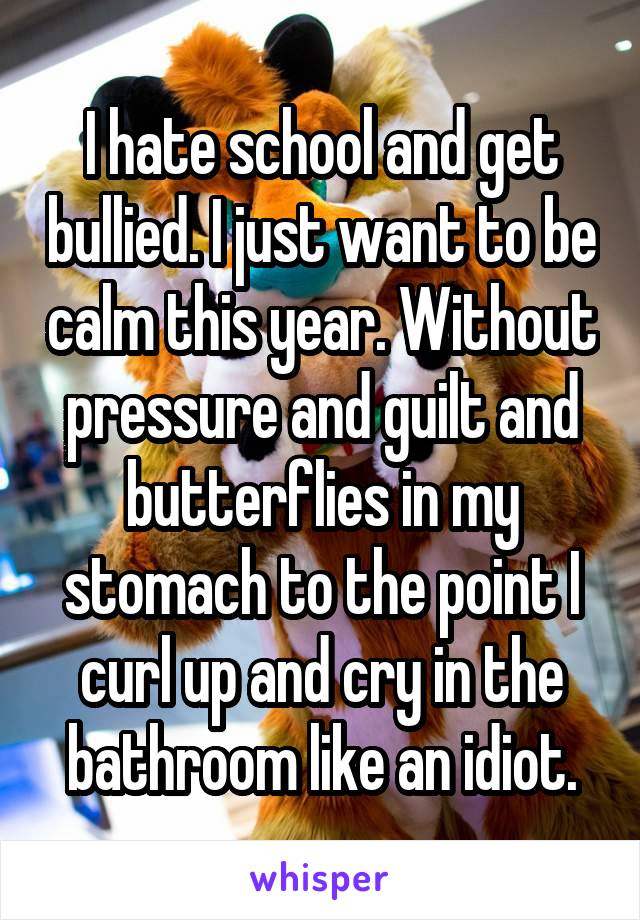 I hate school and get bullied. I just want to be calm this year. Without pressure and guilt and butterflies in my stomach to the point I curl up and cry in the bathroom like an idiot.