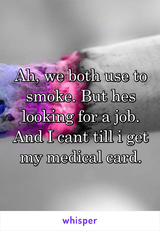 Ah, we both use to smoke. But hes looking for a job. And I cant till i get my medical card.