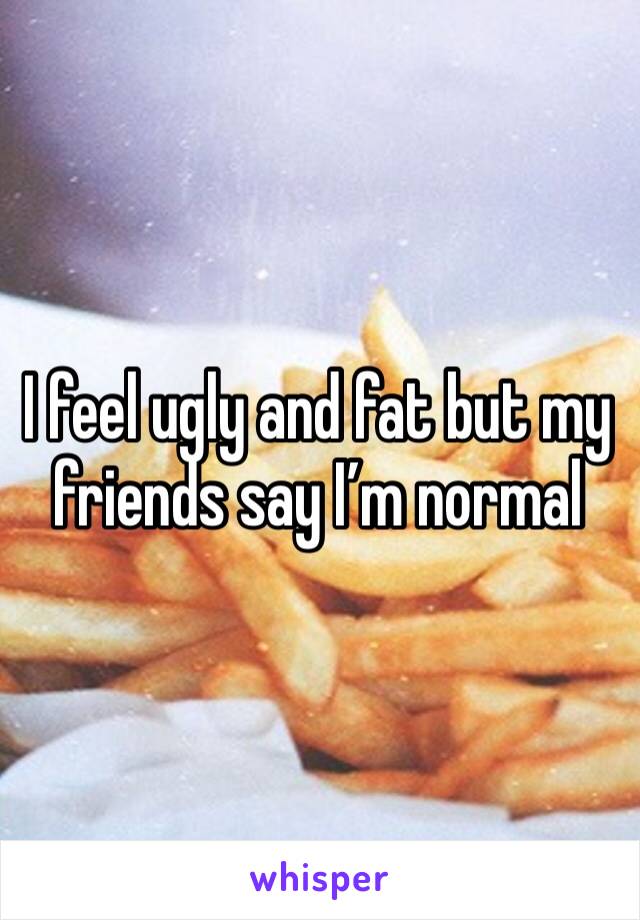 I feel ugly and fat but my friends say I’m normal 