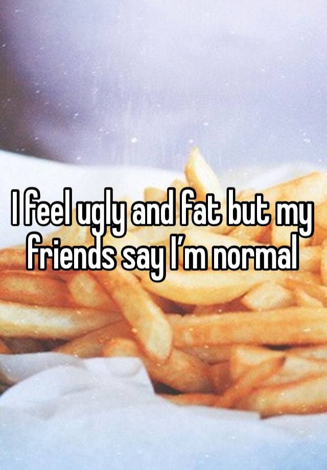 I feel ugly and fat but my friends say I’m normal 