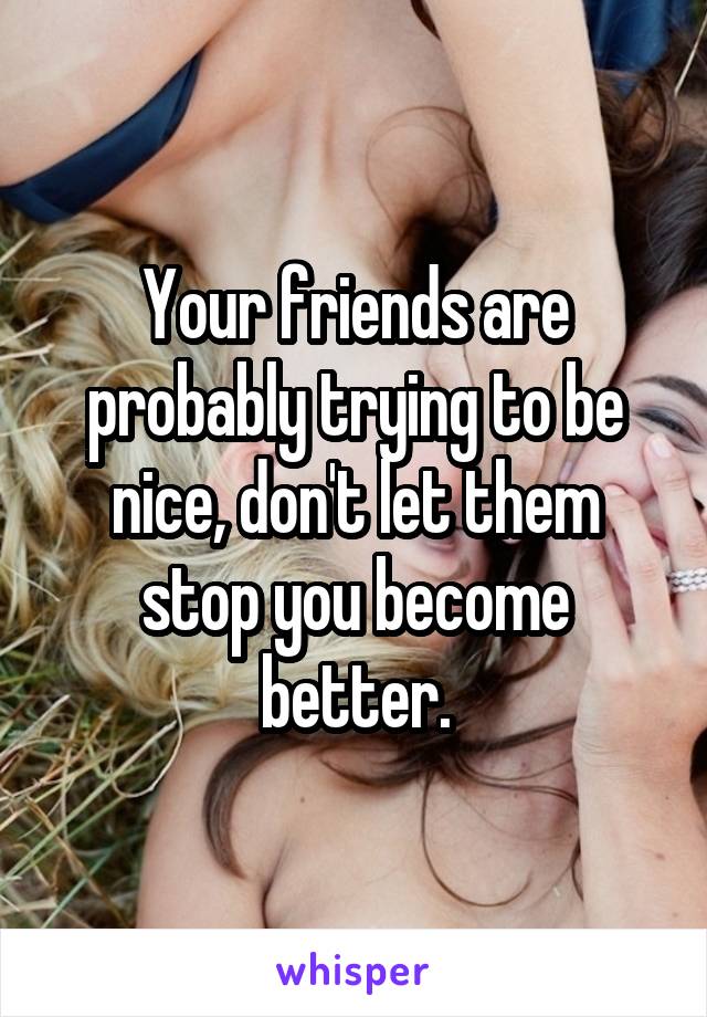 Your friends are probably trying to be nice, don't let them stop you become better.