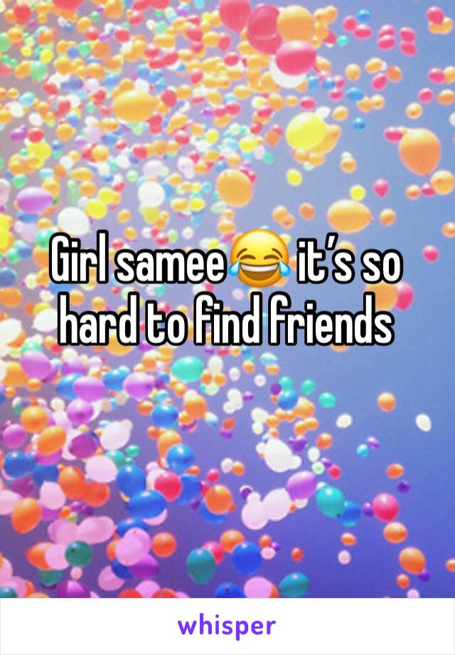 Girl samee😂 it’s so hard to find friends 
