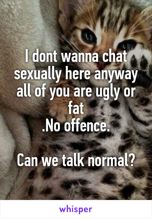 I dont wanna chat sexually here anyway all of you are ugly or fat
.No offence.

Can we talk normal?