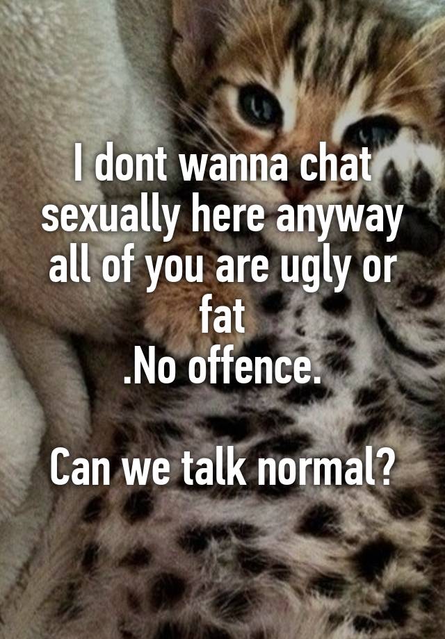 I dont wanna chat sexually here anyway all of you are ugly or fat
.No offence.

Can we talk normal?