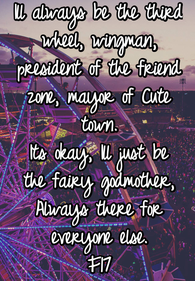 Ill always be the third wheel, wingman, president of the friend zone, mayor of Cute town.
Its okay, Ill just be the fairy godmother,
Always there for everyone else.
F17