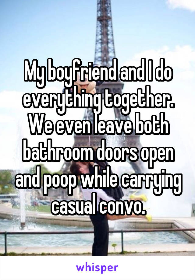 My boyfriend and I do everything together. We even leave both bathroom doors open and poop while carrying casual convo.
