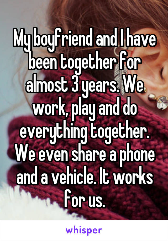 My boyfriend and I have been together for almost 3 years. We work, play and do everything together. We even share a phone and a vehicle. It works for us.