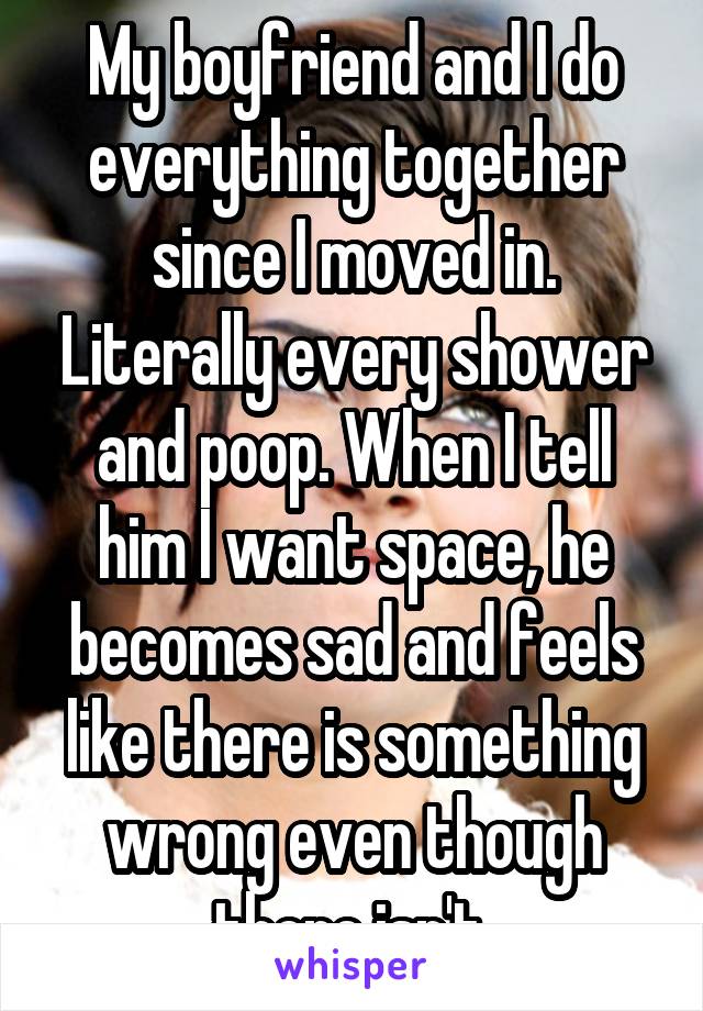 My boyfriend and I do everything together since I moved in. Literally every shower and poop. When I tell him I want space, he becomes sad and feels like there is something wrong even though there isn't.