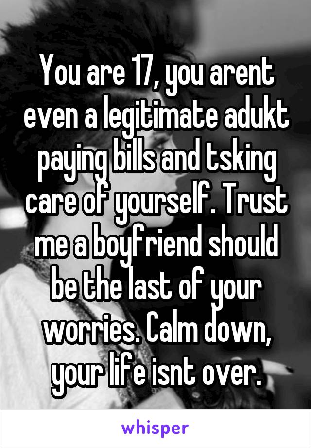 You are 17, you arent even a legitimate adukt paying bills and tsking care of yourself. Trust me a boyfriend should be the last of your worries. Calm down, your life isnt over.