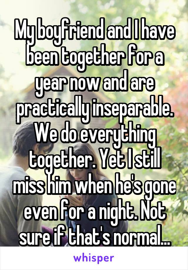 My boyfriend and I have been together for a year now and are practically inseparable. We do everything together. Yet I still miss him when he's gone even for a night. Not sure if that's normal...