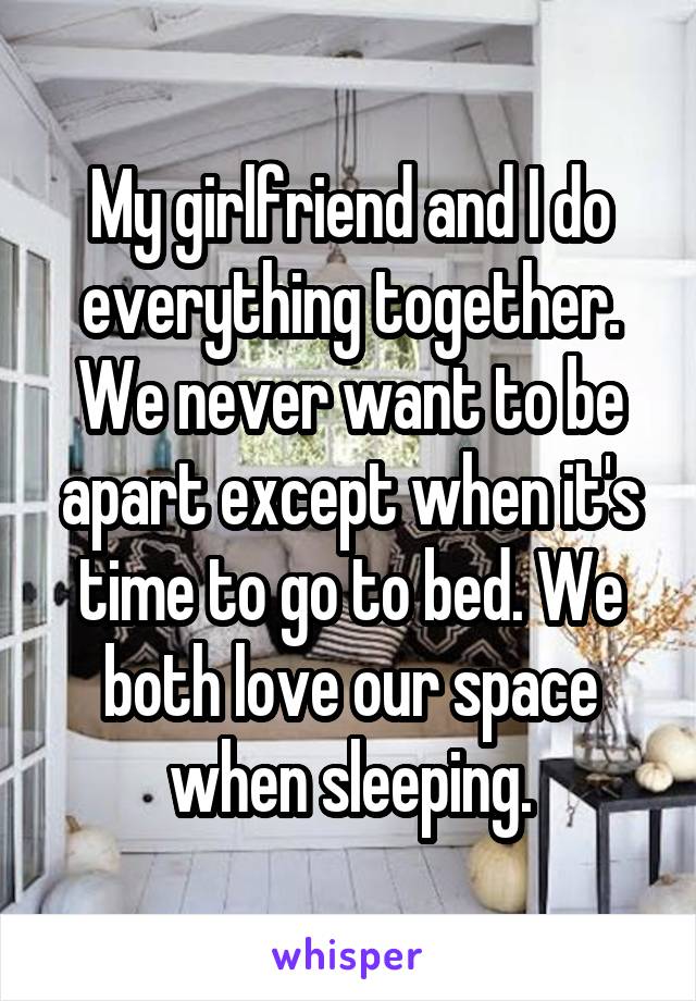 My girlfriend and I do everything together. We never want to be apart except when it's time to go to bed. We both love our space when sleeping.