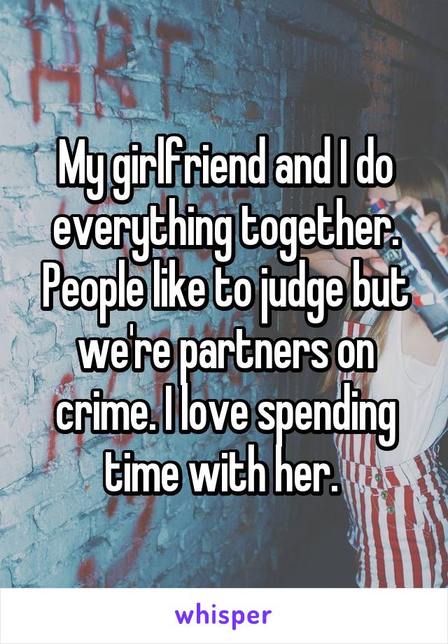 My girlfriend and I do everything together. People like to judge but we're partners on crime. I love spending time with her. 