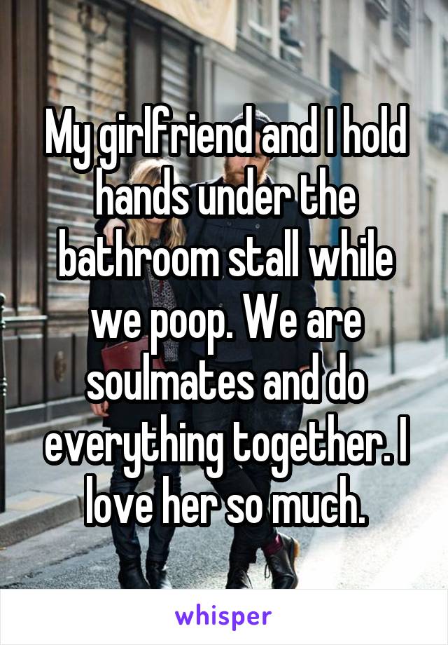 My girlfriend and I hold hands under the bathroom stall while we poop. We are soulmates and do everything together. I love her so much.