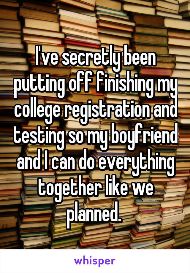 I've secretly been putting off finishing my college registration and testing so my boyfriend and I can do everything together like we planned. 