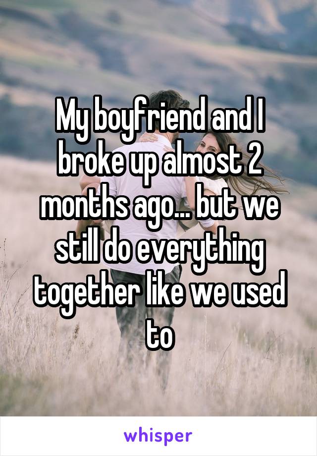 My boyfriend and I broke up almost 2 months ago... but we still do everything together like we used to