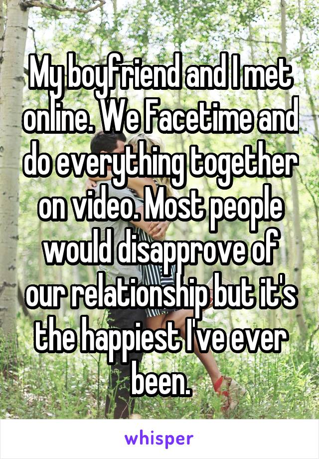 My boyfriend and I met online. We Facetime and do everything together on video. Most people would disapprove of our relationship but it's the happiest I've ever been.