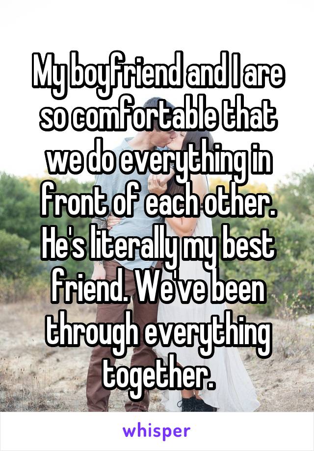 My boyfriend and I are so comfortable that we do everything in front of each other. He's literally my best friend. We've been through everything together.