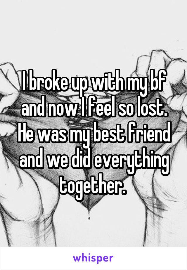 I broke up with my bf and now I feel so lost. He was my best friend and we did everything together. 