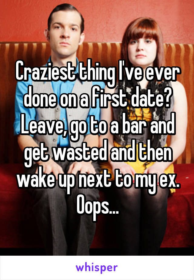 Craziest thing I've ever done on a first date? Leave, go to a bar and get wasted and then wake up next to my ex. Oops...