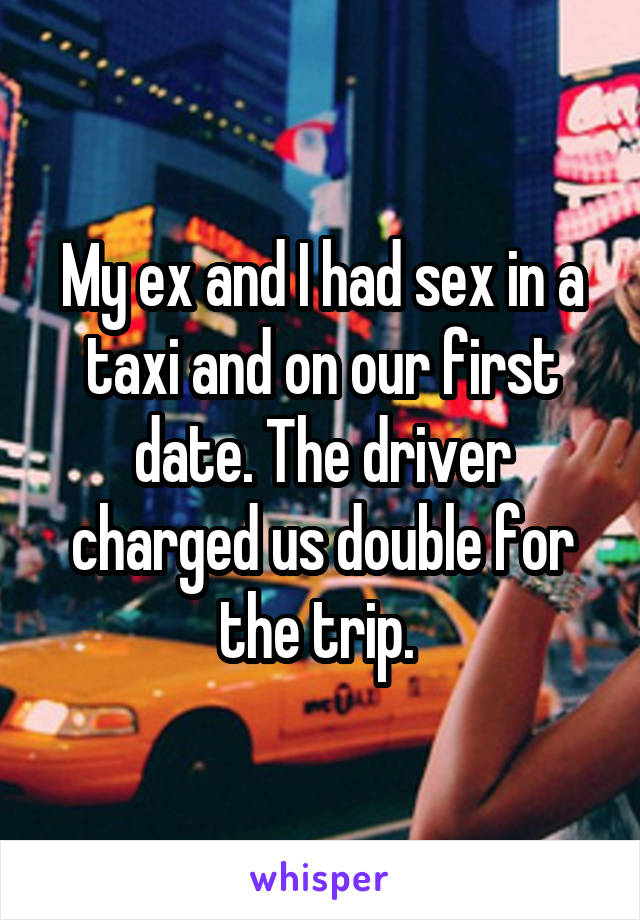 My ex and I had sex in a taxi and on our first date. The driver charged us double for the trip. 