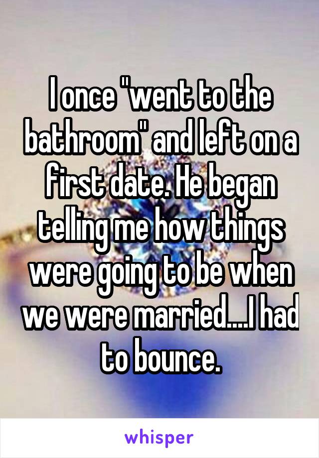I once "went to the bathroom" and left on a first date. He began telling me how things were going to be when we were married....I had to bounce.