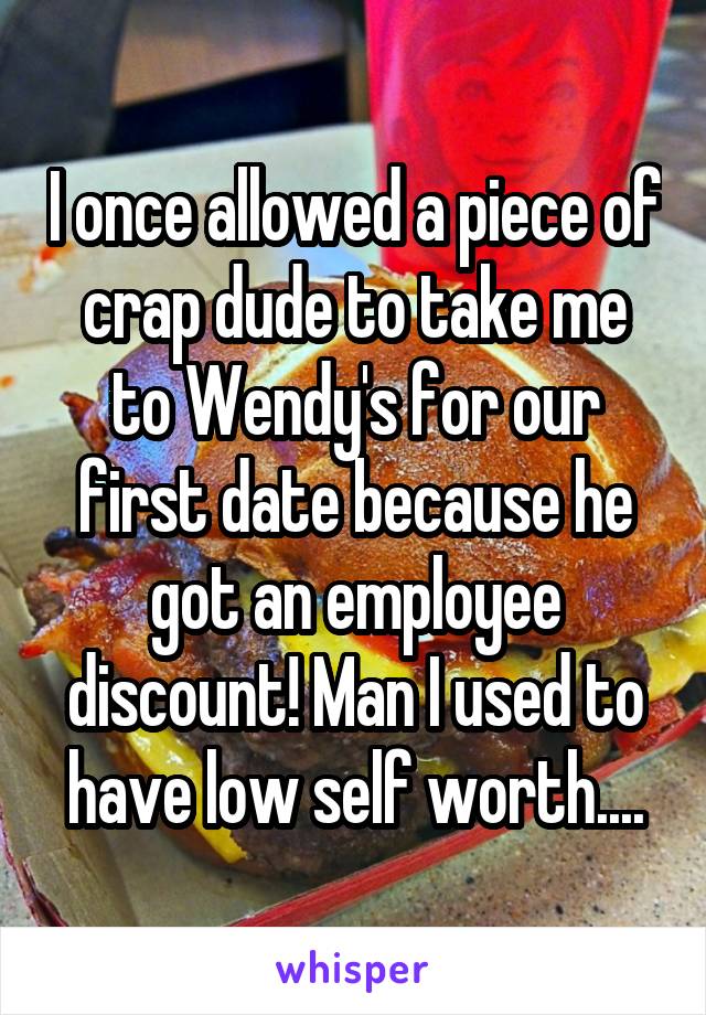 I once allowed a piece of crap dude to take me to Wendy's for our first date because he got an employee discount! Man I used to have low self worth....