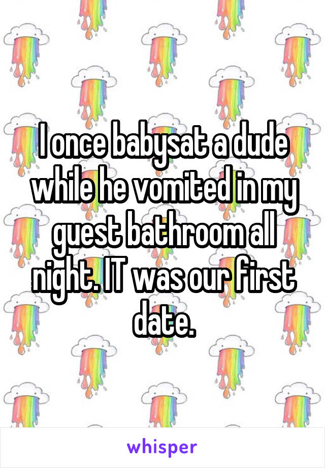I once babysat a dude while he vomited in my guest bathroom all night. IT was our first date.