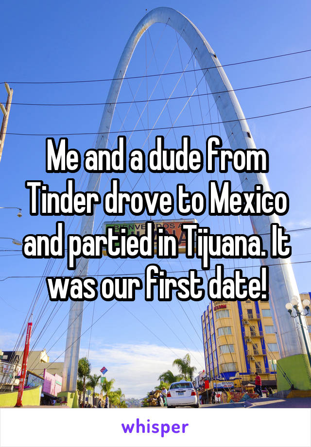 Me and a dude from Tinder drove to Mexico and partied in Tijuana. It was our first date!