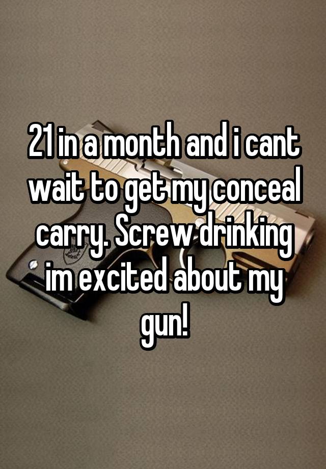 21 in a month and i cant wait to get my conceal carry. Screw drinking im excited about my gun!