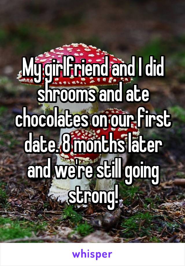 My girlfriend and I did shrooms and ate chocolates on our first date. 8 months later and we're still going strong!