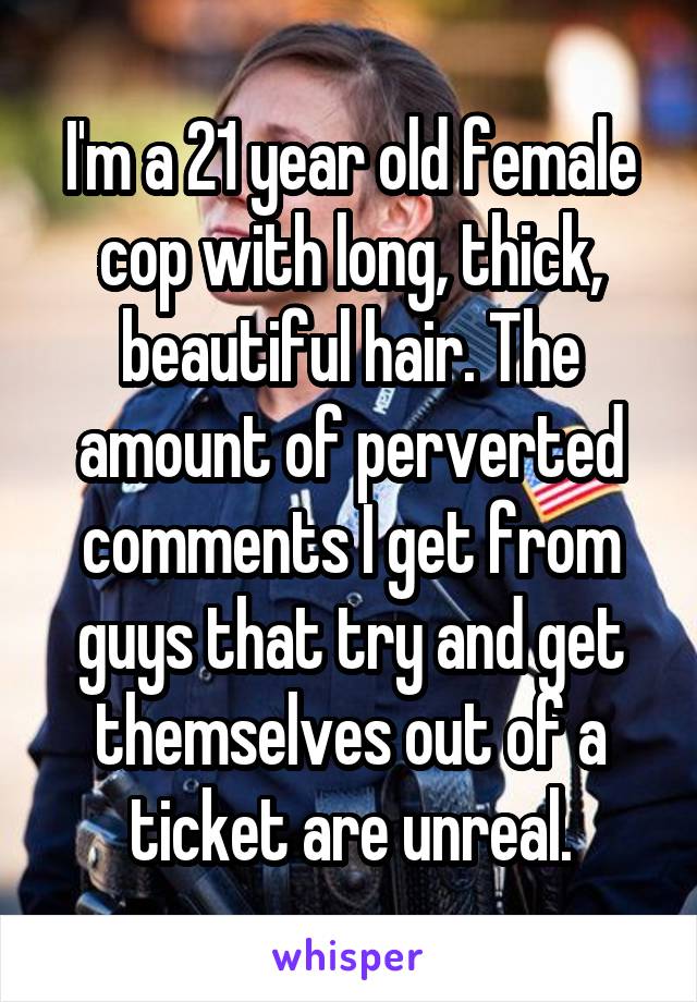 I'm a 21 year old female cop with long, thick, beautiful hair. The amount of perverted comments I get from guys that try and get themselves out of a ticket are unreal.