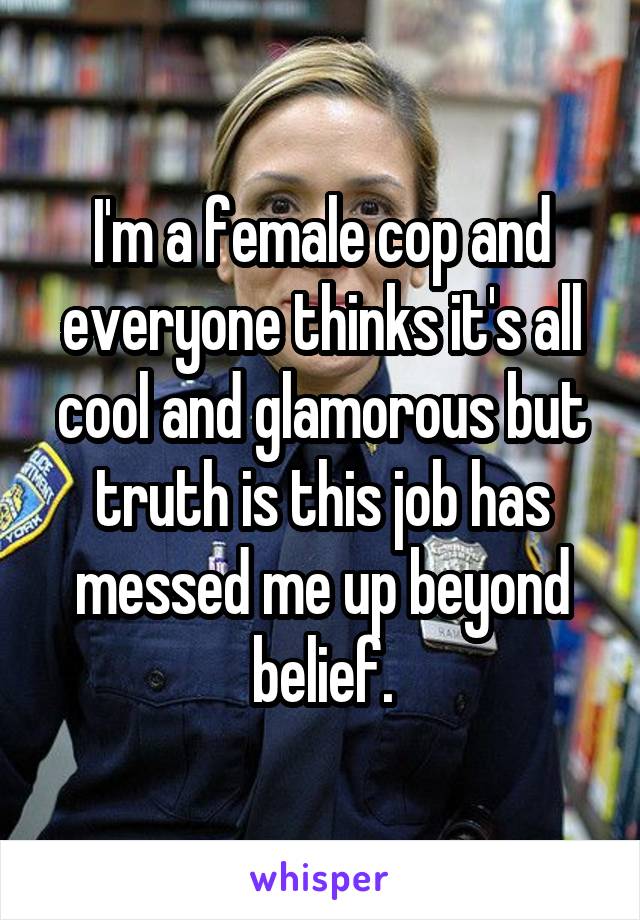 I'm a female cop and everyone thinks it's all cool and glamorous but truth is this job has messed me up beyond belief.