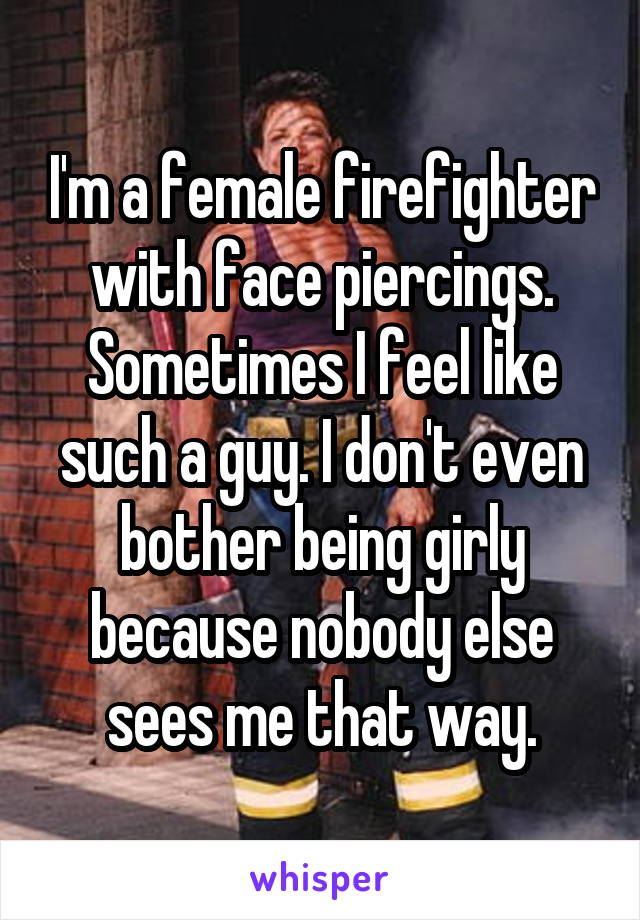 I'm a female firefighter with face piercings. Sometimes I feel like such a guy. I don't even bother being girly because nobody else sees me that way.