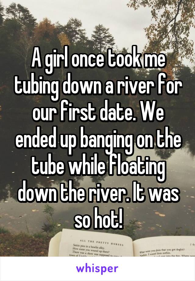 A girl once took me tubing down a river for our first date. We ended up banging on the tube while floating down the river. It was so hot!