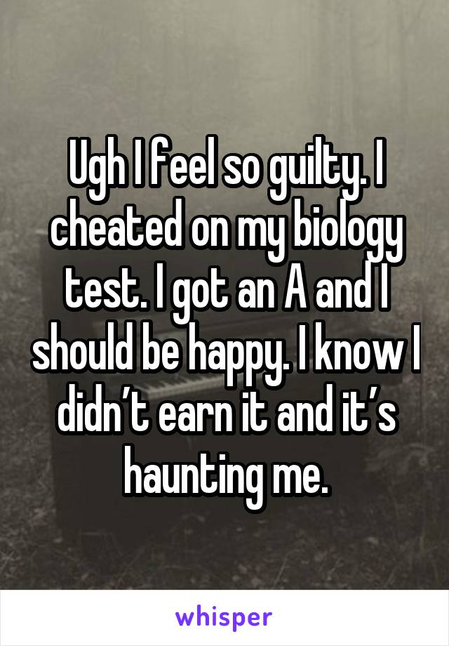 Ugh I feel so guilty. I cheated on my biology test. I got an A and I should be happy. I know I didn’t earn it and it’s haunting me.