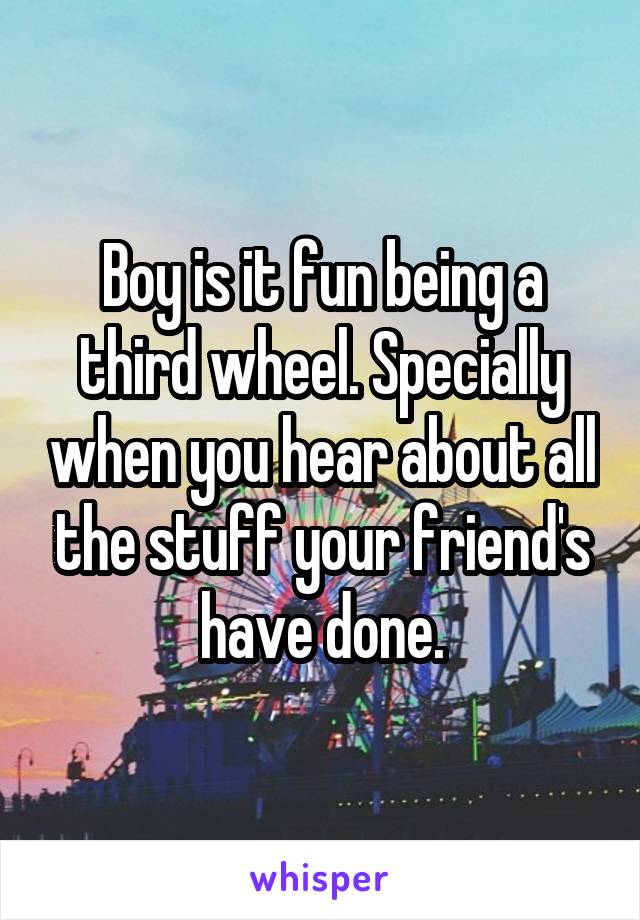 Boy is it fun being a third wheel. Specially when you hear about all the stuff your friend's have done.