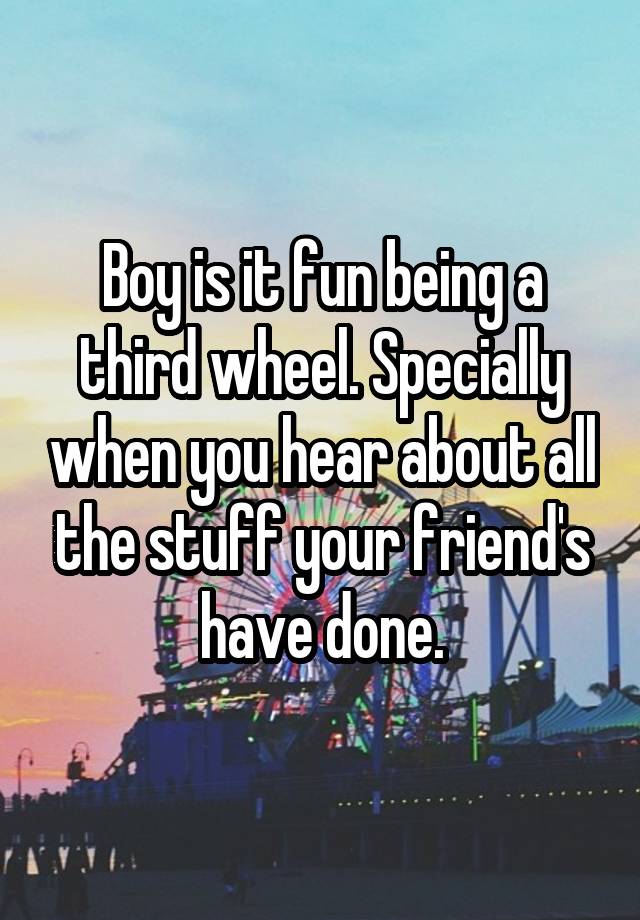 Boy is it fun being a third wheel. Specially when you hear about all the stuff your friend's have done.