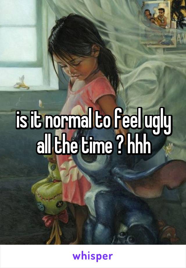 is it normal to feel ugly all the time ? hhh