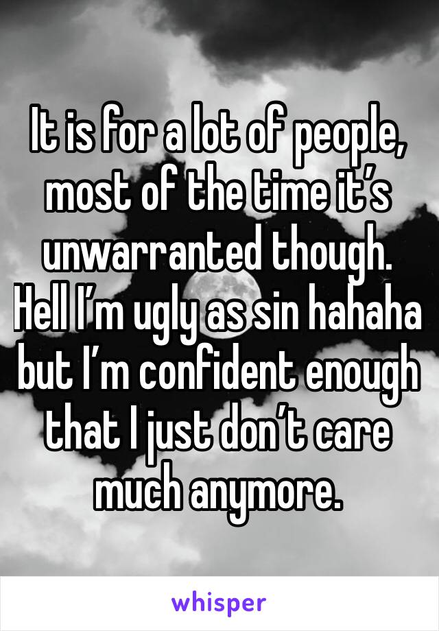 It is for a lot of people, most of the time it’s unwarranted though. Hell I’m ugly as sin hahaha but I’m confident enough that I just don’t care much anymore.