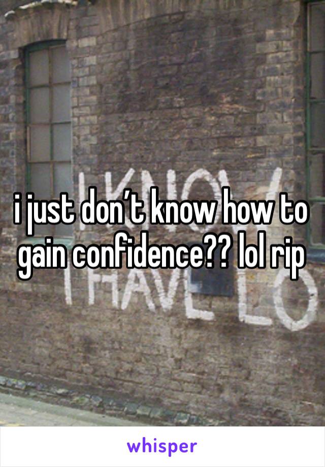 i just don’t know how to gain confidence?? lol rip